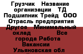 Грузчик › Название организации ­ ТД Подшипник Трейд, ООО › Отрасль предприятия ­ Другое › Минимальный оклад ­ 35 000 - Все города Работа » Вакансии   . Ульяновская обл.,Барыш г.